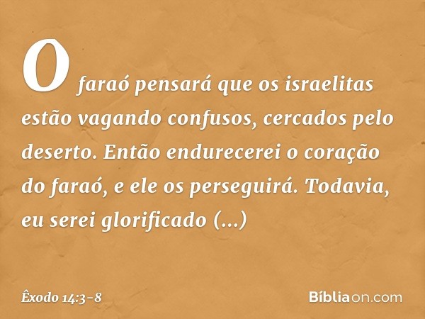 O faraó pensará que os israelitas estão vagando confusos, cercados pelo deserto. Então endure­cerei o coração do faraó, e ele os perseguirá. Todavia, eu serei g