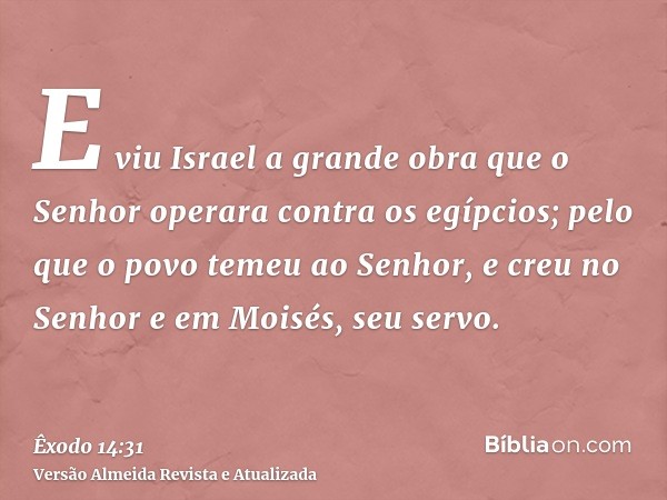 E viu Israel a grande obra que o Senhor operara contra os egípcios; pelo que o povo temeu ao Senhor, e creu no Senhor e em Moisés, seu servo.