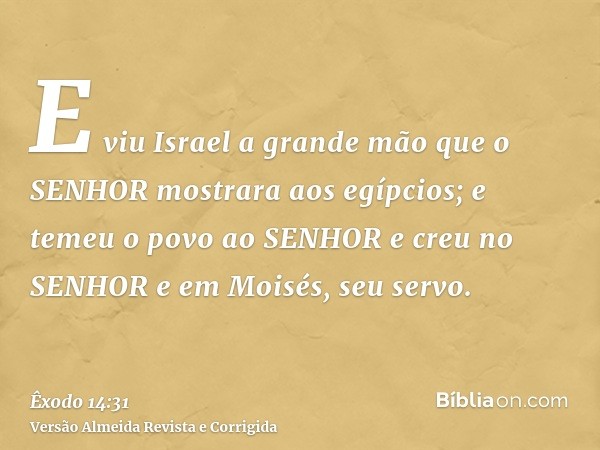 E viu Israel a grande mão que o SENHOR mostrara aos egípcios; e temeu o povo ao SENHOR e creu no SENHOR e em Moisés, seu servo.