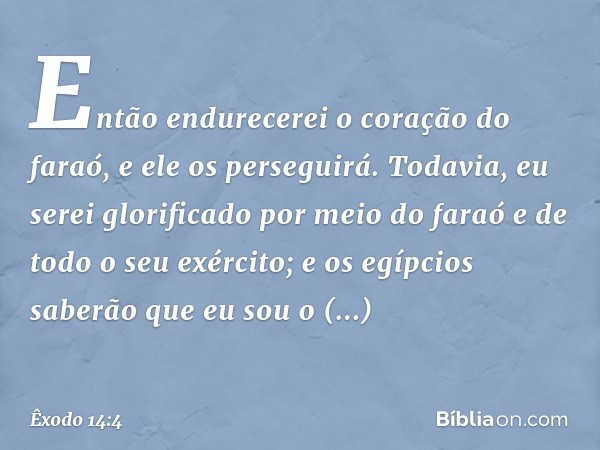 Então endure­cerei o coração do faraó, e ele os perseguirá. Todavia, eu serei glorificado por meio do faraó e de todo o seu exército; e os egípcios saberão que 