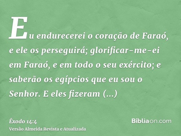 Eu endurecerei o coração de Faraó, e ele os perseguirá; glorificar-me-ei em Faraó, e em todo o seu exército; e saberão os egípcios que eu sou o Senhor. E eles f