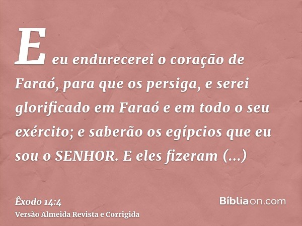 E eu endurecerei o coração de Faraó, para que os persiga, e serei glorificado em Faraó e em todo o seu exército; e saberão os egípcios que eu sou o SENHOR. E el