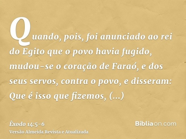 Quando, pois, foi anunciado ao rei do Egito que o povo havia fugido, mudou-se o coração de Faraó, e dos seus servos, contra o povo, e disseram: Que é isso que f