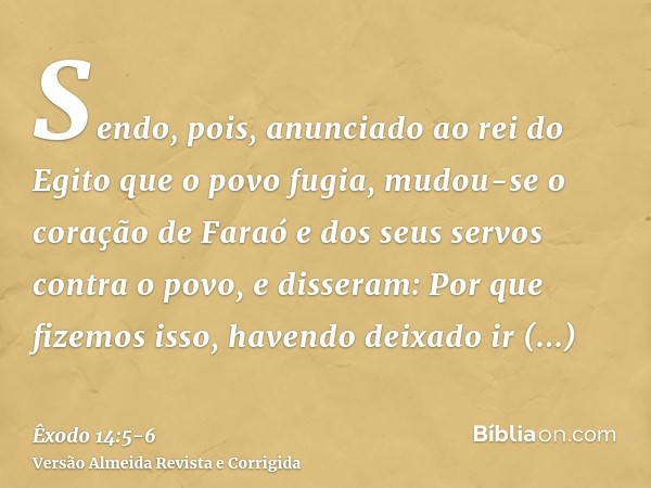 Sendo, pois, anunciado ao rei do Egito que o povo fugia, mudou-se o coração de Faraó e dos seus servos contra o povo, e disseram: Por que fizemos isso, havendo 