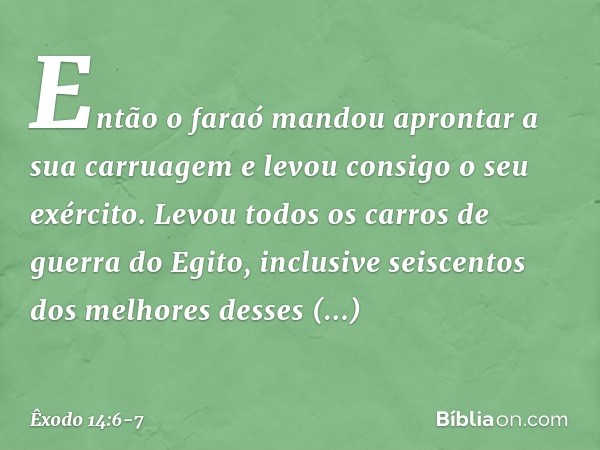 Então o faraó mandou apron­tar a sua carruagem e levou con­sigo o seu exército. Levou todos os carros de guerra do Egito, inclusive seiscentos dos melho­res des