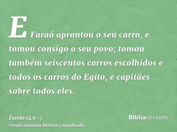 E Faraó aprontou o seu carro, e tomou consigo o seu povo;tomou também seiscentos carros escolhidos e todos os carros do Egito, e capitães sobre todos eles.