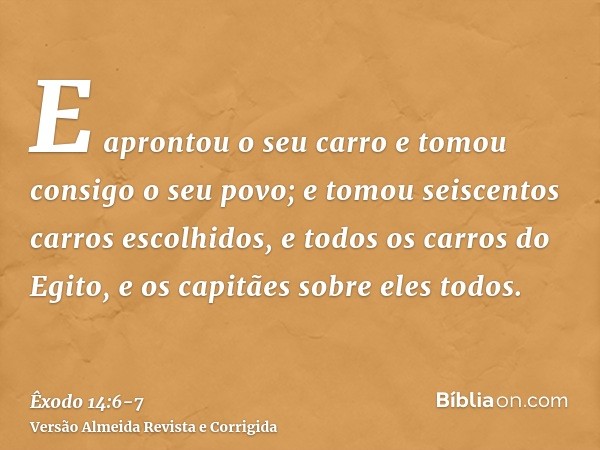 E aprontou o seu carro e tomou consigo o seu povo;e tomou seiscentos carros escolhidos, e todos os carros do Egito, e os capitães sobre eles todos.