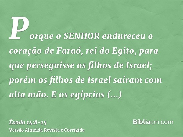 Porque o SENHOR endureceu o coração de Faraó, rei do Egito, para que perseguisse os filhos de Israel; porém os filhos de Israel saíram com alta mão.E os egípcio