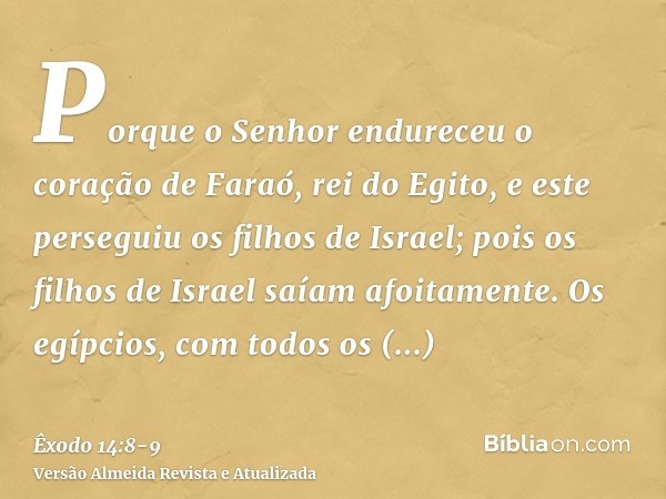 Porque o Senhor endureceu o coração de Faraó, rei do Egito, e este perseguiu os filhos de Israel; pois os filhos de Israel saíam afoitamente.Os egípcios, com to