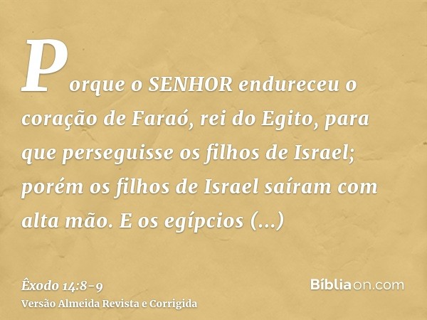 Porque o SENHOR endureceu o coração de Faraó, rei do Egito, para que perseguisse os filhos de Israel; porém os filhos de Israel saíram com alta mão.E os egípcio