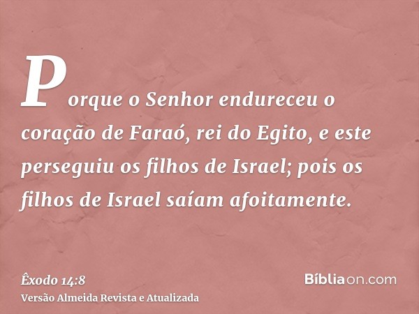 Porque o Senhor endureceu o coração de Faraó, rei do Egito, e este perseguiu os filhos de Israel; pois os filhos de Israel saíam afoitamente.