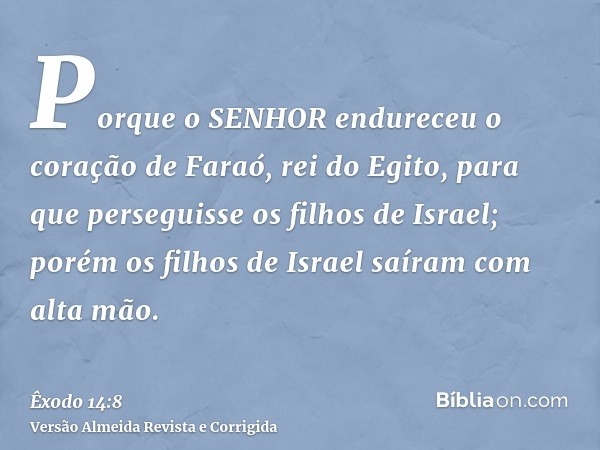 Porque o SENHOR endureceu o coração de Faraó, rei do Egito, para que perseguisse os filhos de Israel; porém os filhos de Israel saíram com alta mão.