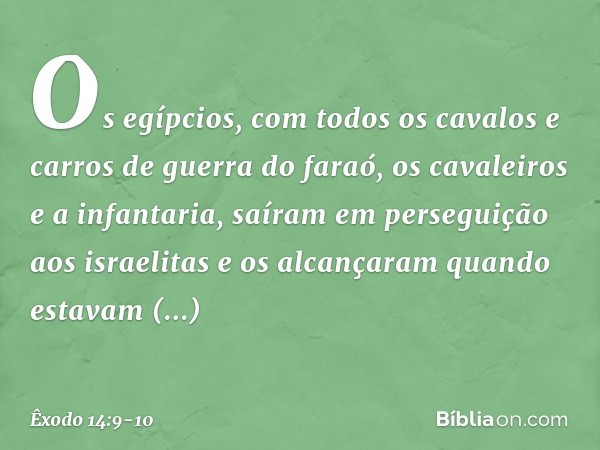 Os egíp­cios, com todos os cavalos e carros de guerra do faraó, os cavaleiros e a infantaria, saíram em perseguição aos israelitas e os alcançaram quan­do estav