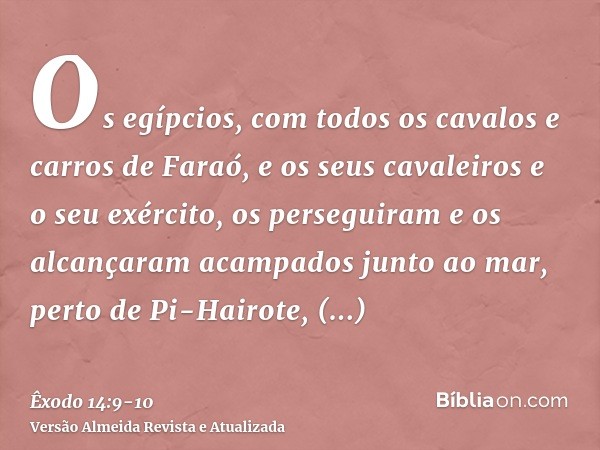 Os egípcios, com todos os cavalos e carros de Faraó, e os seus cavaleiros e o seu exército, os perseguiram e os alcançaram acampados junto ao mar, perto de Pi-H