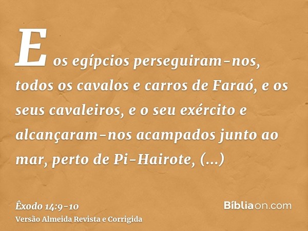 E os egípcios perseguiram-nos, todos os cavalos e carros de Faraó, e os seus cavaleiros, e o seu exército e alcançaram-nos acampados junto ao mar, perto de Pi-H