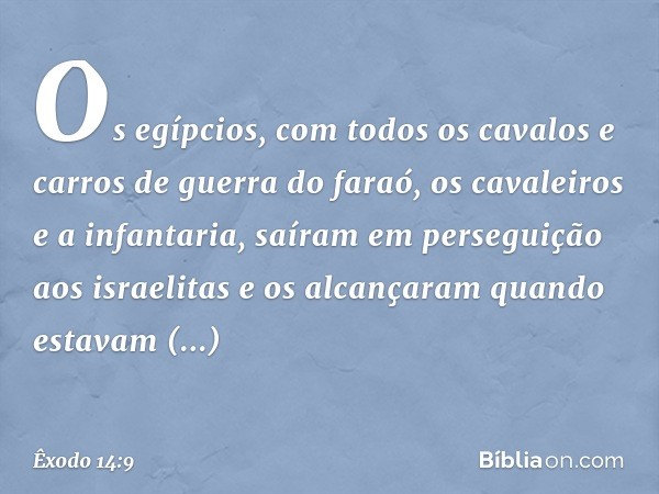 Os egíp­cios, com todos os cavalos e carros de guerra do faraó, os cavaleiros e a infantaria, saíram em perseguição aos israelitas e os alcançaram quan­do estav