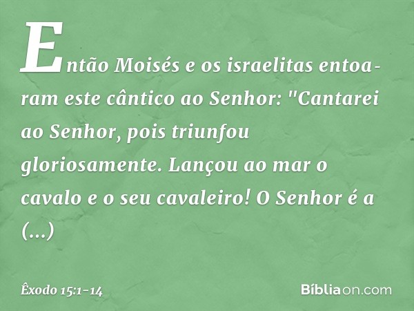 Então Moisés e os israelitas entoaram este cântico ao Senhor:
"Cantarei ao Senhor,
pois triunfou gloriosamente.
Lançou ao mar o cavalo
e o seu cavaleiro! O Sen