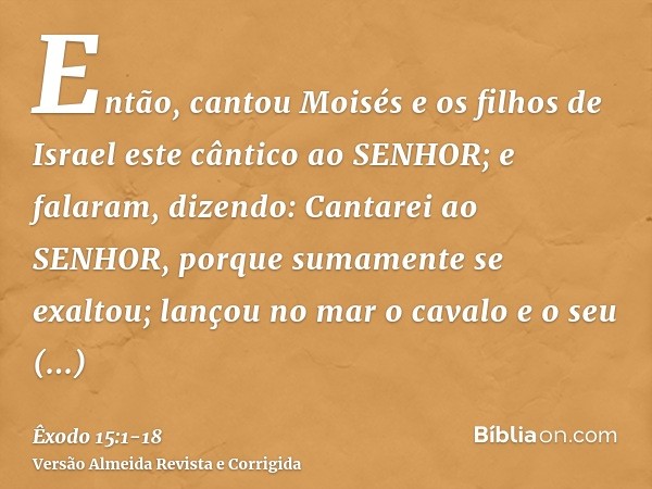 Então, cantou Moisés e os filhos de Israel este cântico ao SENHOR; e falaram, dizendo: Cantarei ao SENHOR, porque sumamente se exaltou; lançou no mar o cavalo e