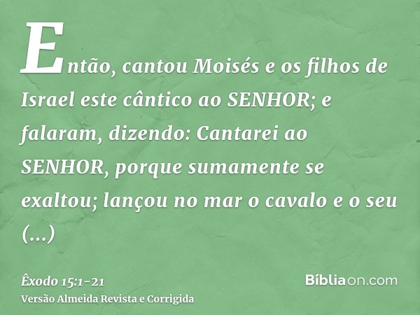 Então, cantou Moisés e os filhos de Israel este cântico ao SENHOR; e falaram, dizendo: Cantarei ao SENHOR, porque sumamente se exaltou; lançou no mar o cavalo e