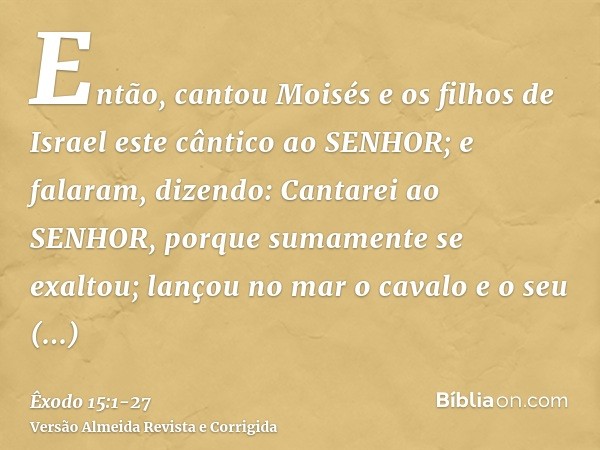 Então, cantou Moisés e os filhos de Israel este cântico ao SENHOR; e falaram, dizendo: Cantarei ao SENHOR, porque sumamente se exaltou; lançou no mar o cavalo e