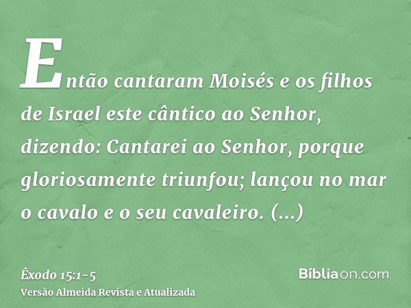 Então cantaram Moisés e os filhos de Israel este cântico ao Senhor, dizendo: Cantarei ao Senhor, porque gloriosamente triunfou; lançou no mar o cavalo e o seu c