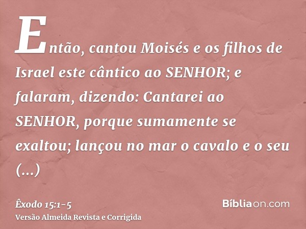 Então, cantou Moisés e os filhos de Israel este cântico ao SENHOR; e falaram, dizendo: Cantarei ao SENHOR, porque sumamente se exaltou; lançou no mar o cavalo e