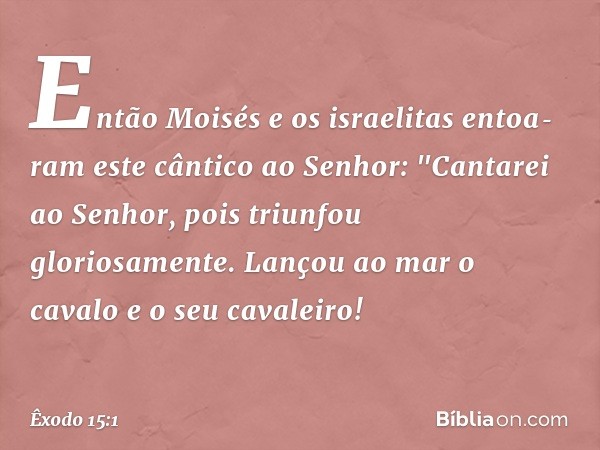 Então Moisés e os israelitas entoa­ram este cântico ao Senhor:
"Cantarei ao Senhor,
pois triunfou gloriosamente.
Lançou ao mar o cavalo
e o seu cavaleiro! -- Êx