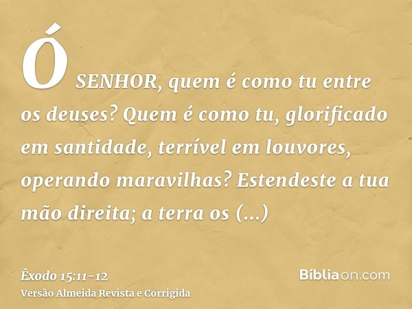 Ó SENHOR, quem é como tu entre os deuses? Quem é como tu, glorificado em santidade, terrível em louvores, operando maravilhas?Estendeste a tua mão direita; a te