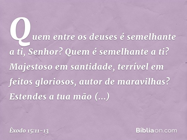 "Quem entre os deuses
é semelhante a ti, Senhor?
Quem é semelhante a ti?
Majestoso em santidade,
terrível em feitos gloriosos,
autor de maravilhas? Estendes a t