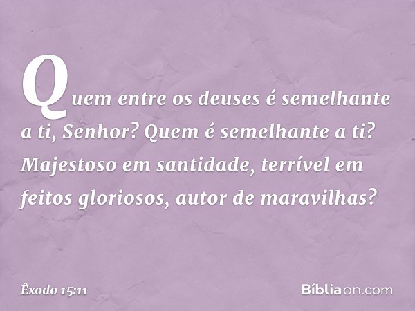 "Quem entre os deuses
é semelhante a ti, Senhor?
Quem é semelhante a ti?
Majestoso em santidade,
terrível em feitos gloriosos,
autor de maravilhas? -- Êxodo 15: