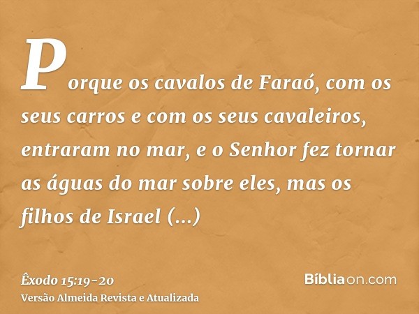 Porque os cavalos de Faraó, com os seus carros e com os seus cavaleiros, entraram no mar, e o Senhor fez tornar as águas do mar sobre eles, mas os filhos de Isr