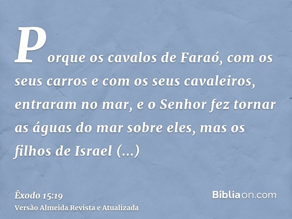 Porque os cavalos de Faraó, com os seus carros e com os seus cavaleiros, entraram no mar, e o Senhor fez tornar as águas do mar sobre eles, mas os filhos de Isr