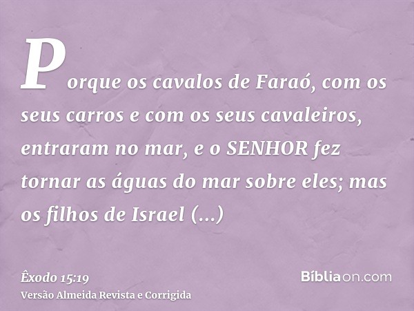 Porque os cavalos de Faraó, com os seus carros e com os seus cavaleiros, entraram no mar, e o SENHOR fez tornar as águas do mar sobre eles; mas os filhos de Isr