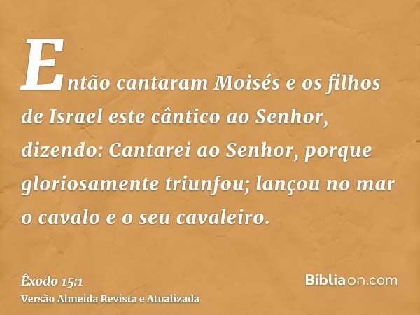 Então cantaram Moisés e os filhos de Israel este cântico ao Senhor, dizendo: Cantarei ao Senhor, porque gloriosamente triunfou; lançou no mar o cavalo e o seu c