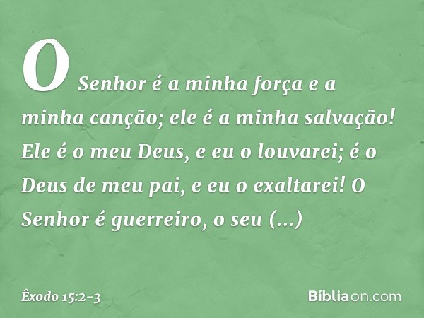 O Senhor é a minha força
e a minha canção;
ele é a minha salvação!
Ele é o meu Deus, e eu o louvarei;
é o Deus de meu pai, e eu o exaltarei! O Senhor é guerreir