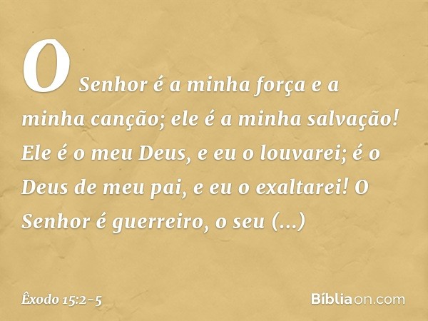 O Senhor é a minha força
e a minha canção;
ele é a minha salvação!
Ele é o meu Deus, e eu o louvarei;
é o Deus de meu pai, e eu o exaltarei! O Senhor é guerreir