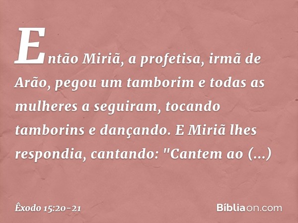 Então Miriã, a profeti­sa, irmã de Arão, pegou um tamborim e todas as mulheres a seguiram, tocando tamborins e dançando. E Miriã lhes respondia, cantando:
"Cant