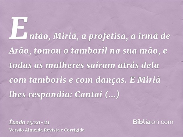 Então, Miriã, a profetisa, a irmã de Arão, tomou o tamboril na sua mão, e todas as mulheres saíram atrás dela com tamboris e com danças.E Miriã lhes respondia: 