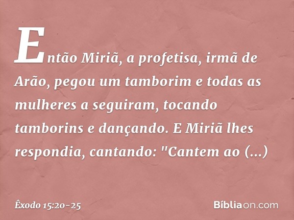 Então Miriã, a profetisa, irmã de Arão, pegou um tamborim e todas as mulheres a seguiram, tocando tamborins e dançando. E Miriã lhes respondia, cantando:
"Cant