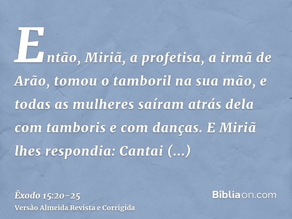 Então, Miriã, a profetisa, a irmã de Arão, tomou o tamboril na sua mão, e todas as mulheres saíram atrás dela com tamboris e com danças.E Miriã lhes respondia: 