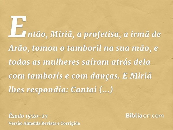 Então, Miriã, a profetisa, a irmã de Arão, tomou o tamboril na sua mão, e todas as mulheres saíram atrás dela com tamboris e com danças.E Miriã lhes respondia: 