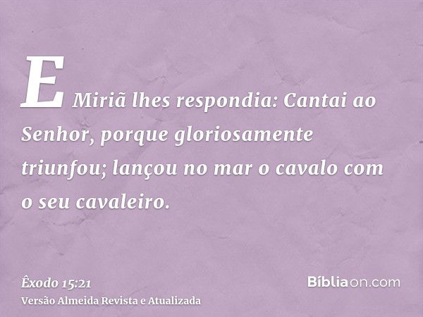 E Miriã lhes respondia: Cantai ao Senhor, porque gloriosamente triunfou; lançou no mar o cavalo com o seu cavaleiro.