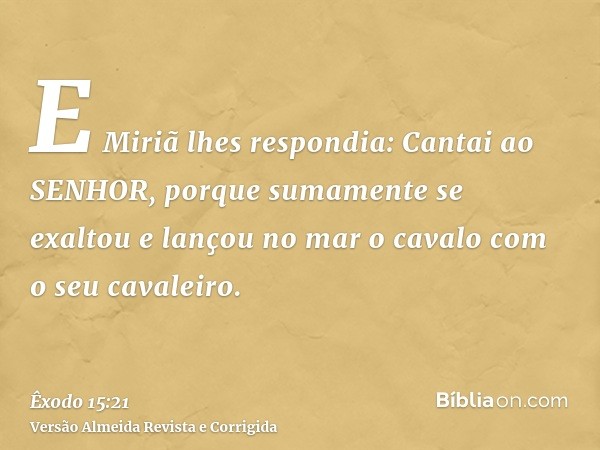 E Miriã lhes respondia: Cantai ao SENHOR, porque sumamente se exaltou e lançou no mar o cavalo com o seu cavaleiro.