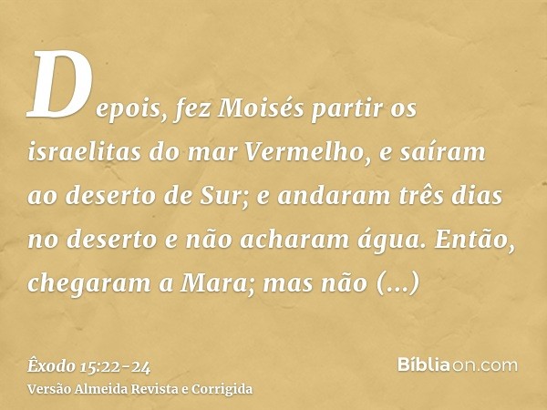 Depois, fez Moisés partir os israelitas do mar Vermelho, e saíram ao deserto de Sur; e andaram três dias no deserto e não acharam água.Então, chegaram a Mara; m