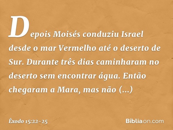 Depois Moisés conduziu Israel desde o mar Vermelho até o deserto de Sur. Durante três dias caminharam no deserto sem encontrar água. Então chegaram a Mara, mas 