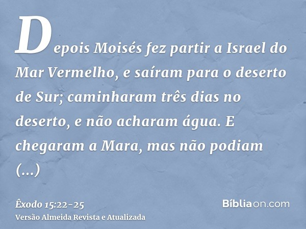 Depois Moisés fez partir a Israel do Mar Vermelho, e saíram para o deserto de Sur; caminharam três dias no deserto, e não acharam água.E chegaram a Mara, mas nã