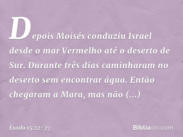 Depois Moisés conduziu Israel desde o mar Vermelho até o deserto de Sur. Durante três dias caminharam no deserto sem encontrar água. Então chegaram a Mara, mas
