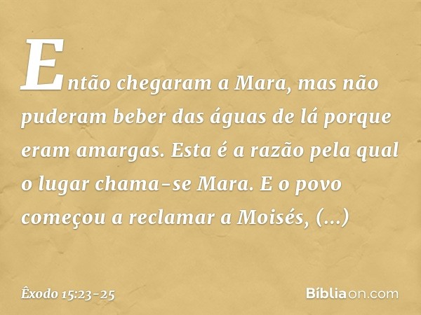 Então chegaram a Mara, mas não pude­ram beber das águas de lá porque eram amar­gas. Esta é a razão pela qual o lugar chama-se Mara. E o povo começou a reclamar 