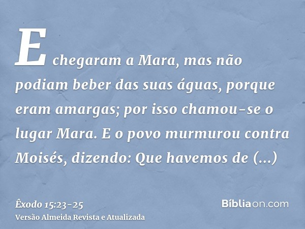 E chegaram a Mara, mas não podiam beber das suas águas, porque eram amargas; por isso chamou-se o lugar Mara.E o povo murmurou contra Moisés, dizendo: Que havem