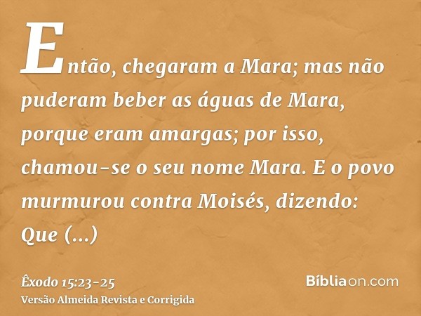 Então, chegaram a Mara; mas não puderam beber as águas de Mara, porque eram amargas; por isso, chamou-se o seu nome Mara.E o povo murmurou contra Moisés, dizend